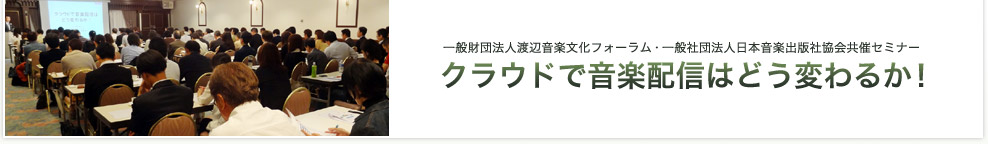 一般財団法人渡辺音楽文化フォーラム・一般社団法人日本音楽出版社協会共催セミナー「クラウドで音楽配信はどう変わるか！」